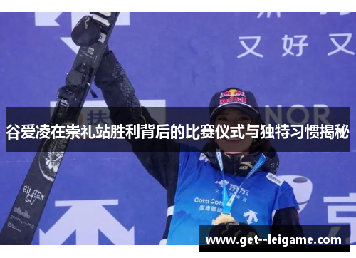 谷爱凌在崇礼站胜利背后的比赛仪式与独特习惯揭秘