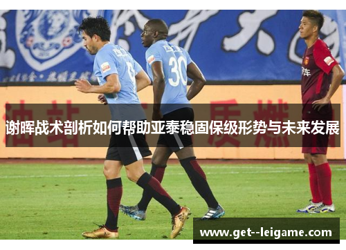 谢晖战术剖析如何帮助亚泰稳固保级形势与未来发展