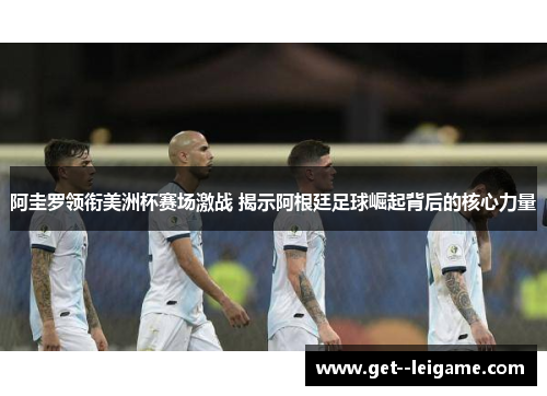 阿圭罗领衔美洲杯赛场激战 揭示阿根廷足球崛起背后的核心力量