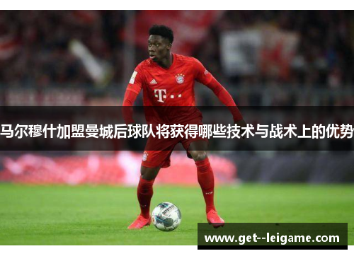 马尔穆什加盟曼城后球队将获得哪些技术与战术上的优势