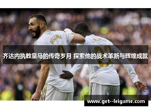 齐达内执教皇马的传奇岁月 探索他的战术革新与辉煌成就