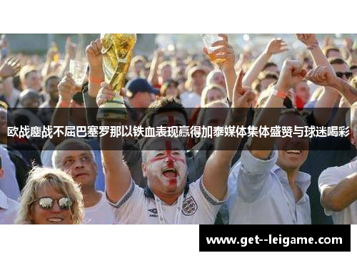 欧战鏖战不屈巴塞罗那以铁血表现赢得加泰媒体集体盛赞与球迷喝彩
