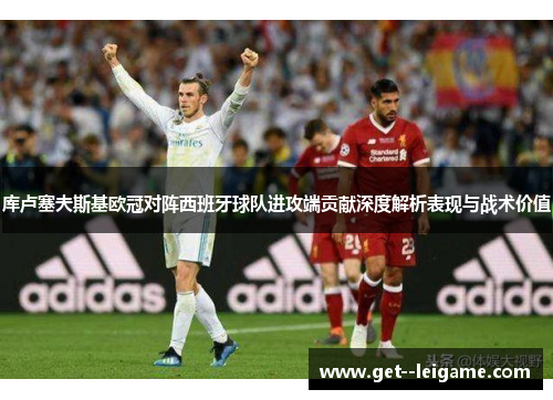 库卢塞夫斯基欧冠对阵西班牙球队进攻端贡献深度解析表现与战术价值